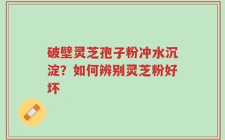 破壁灵芝孢子粉冲水沉淀？如何辨别灵芝粉好坏