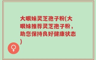 大眼妹灵芝孢子粉(大眼妹推荐灵芝孢子粉，助您保持良好健康状态)