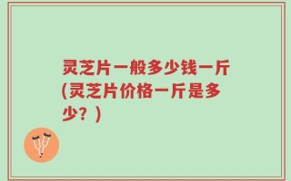 灵芝片一般多少钱一斤(灵芝片价格一斤是多少？)