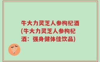 牛大力灵芝人参枸杞酒(牛大力灵芝人参枸杞酒：强身健体佳饮品)