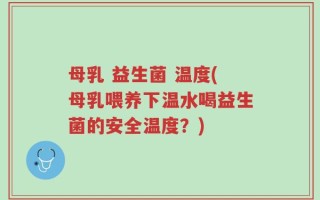 母乳 益生菌 温度(母乳喂养下温水喝益生菌的安全温度？)