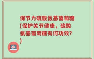 保节力硫酸氨基葡萄糖(保护关节健康，硫酸氨基葡萄糖有何功效？)