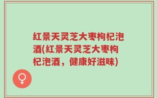 红景天灵芝大枣枸杞泡酒(红景天灵芝大枣枸杞泡酒，健康好滋味)