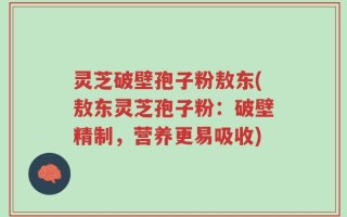 灵芝破壁孢子粉敖东(敖东灵芝孢子粉：破壁精制，营养更易吸收)