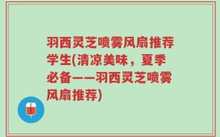 羽西灵芝喷雾风扇推荐学生(清凉美味，夏季必备——羽西灵芝喷雾风扇推荐)