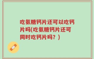 吃氨糖钙片还可以吃钙片吗(吃氨糖钙片还可同时吃钙片吗？)