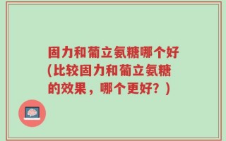 固力和葡立氨糖哪个好(比较固力和葡立氨糖的效果，哪个更好？)