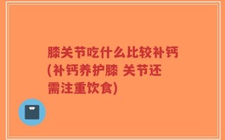 膝关节吃什么比较补钙(补钙养护膝 关节还需注重饮食)