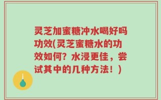 灵芝加蜜糖冲水喝好吗功效(灵芝蜜糖水的功效如何？水浸更佳，尝试其中的几种方法！)