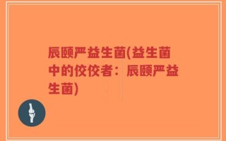 辰颐严益生菌(益生菌中的佼佼者：辰颐严益生菌)