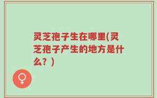 灵芝孢子生在哪里(灵芝孢子产生的地方是什么？)