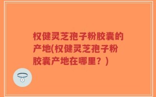 权健灵芝孢子粉胶囊的产地(权健灵芝孢子粉胶囊产地在哪里？)