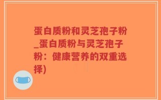 蛋白质粉和灵芝孢子粉_蛋白质粉与灵芝孢子粉：健康营养的双重选择)