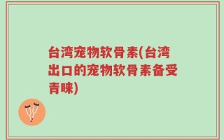 台湾宠物软骨素(台湾出口的宠物软骨素备受青睐)