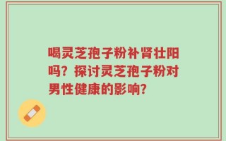 喝灵芝孢子粉补肾壮阳吗？探讨灵芝孢子粉对男性健康的影响？