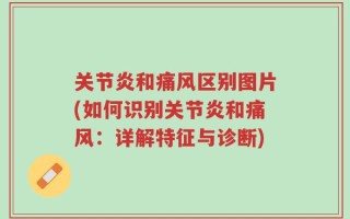 关节炎和痛风区别图片(如何识别关节炎和痛风：详解特征与诊断)