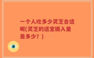 一个人吃多少灵芝合适呢(灵芝的适宜摄入量是多少？)