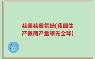我国我国氨糖(我国生产氨糖产量领先全球)