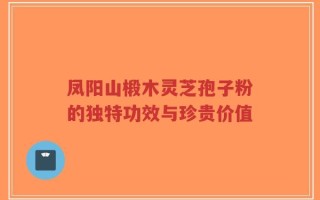 凤阳山椴木灵芝孢子粉的独特功效与珍贵价值