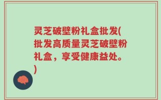 灵芝破壁粉礼盒批发(批发高质量灵芝破壁粉礼盒，享受健康益处。)