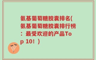 氨基葡萄糖胶囊排名(氨基葡萄糖胶囊排行榜：最受欢迎的产品Top 10！)