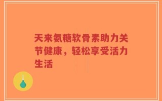 天来氨糖软骨素助力关节健康，轻松享受活力生活
