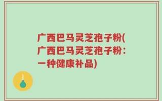 广西巴马灵芝孢子粉(广西巴马灵芝孢子粉：一种健康补品)