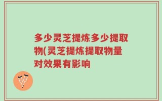 多少灵芝提炼多少提取物(灵芝提炼提取物量对效果有影响