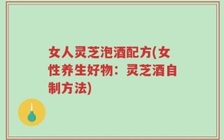 女人灵芝泡酒配方(女性养生好物：灵芝酒自制方法)