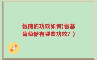 氨糖的功效如何(氨基葡萄糖有哪些功效？)