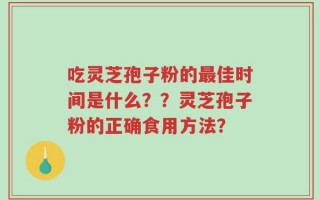 吃灵芝孢子粉的最佳时间是什么？？灵芝孢子粉的正确食用方法？