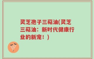 灵芝孢子三萜油(灵芝三萜油：新时代健康行业的新宠！)