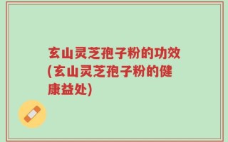 玄山灵芝孢子粉的功效(玄山灵芝孢子粉的健康益处)