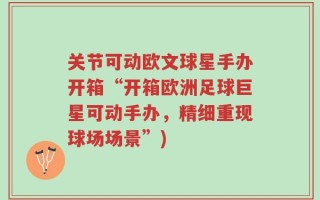 关节可动欧文球星手办开箱“开箱欧洲足球巨星可动手办，精细重现球场场景”)