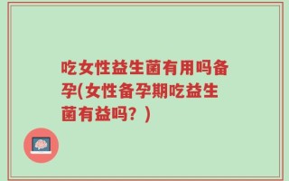 吃女性益生菌有用吗备孕(女性备孕期吃益生菌有益吗？)