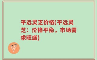 平远灵芝价格(平远灵芝：价格平稳，市场需求旺盛)