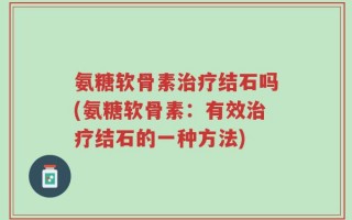 氨糖软骨素治疗结石吗(氨糖软骨素：有效治疗结石的一种方法)