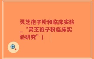 灵芝孢子粉和临床实验_“灵芝孢子粉临床实验研究”)