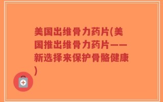美国出维骨力药片(美国推出维骨力药片——新选择来保护骨骼健康)
