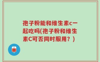 孢子粉能和维生素c一起吃吗(孢子粉和维生素C可否同时服用？)