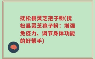 抚松县灵芝孢子粉(抚松县灵芝孢子粉：增强免疫力、调节身体功能的好帮手)