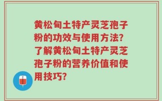 黄松甸土特产灵芝孢子粉的功效与使用方法？了解黄松甸土特产灵芝孢子粉的营养价值和使用技巧？