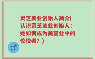 灵芝美业创始人简介(认识灵芝美业创始人：她如何成为美容业中的佼佼者？)