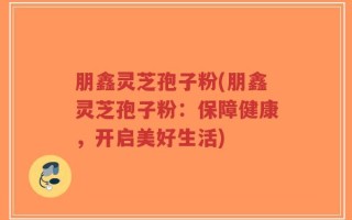 朋鑫灵芝孢子粉(朋鑫灵芝孢子粉：保障健康，开启美好生活)