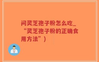 问灵芝孢子粉怎么吃_“灵芝孢子粉的正确食用方法”)