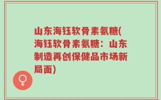 山东海钰软骨素氨糖(海钰软骨素氨糖：山东制造再创保健品市场新局面)