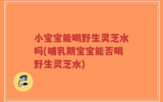 小宝宝能喝野生灵芝水吗(哺乳期宝宝能否喝野生灵芝水)