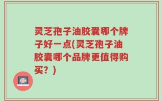 灵芝孢子油胶囊哪个牌子好一点(灵芝孢子油胶囊哪个品牌更值得购买？)