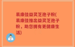 易康佳益灵芝孢子粉(易康佳推出益灵芝孢子粉，助您拥有更健康生活)