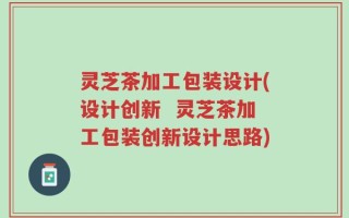 灵芝茶加工包装设计(设计创新  灵芝茶加工包装创新设计思路)